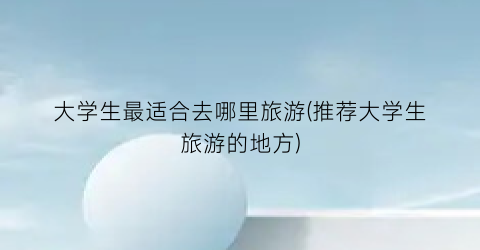 大学生最适合去哪里旅游(推荐大学生旅游的地方)