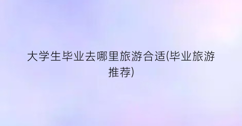 大学生毕业去哪里旅游合适(毕业旅游推荐)