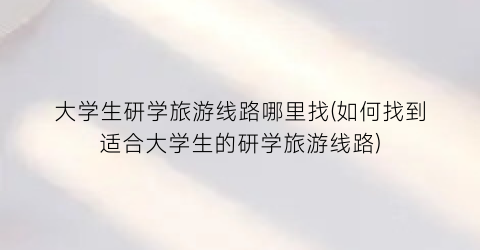 大学生研学旅游线路哪里找(如何找到适合大学生的研学旅游线路)
