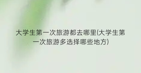 大学生第一次旅游都去哪里(大学生第一次旅游多选择哪些地方)