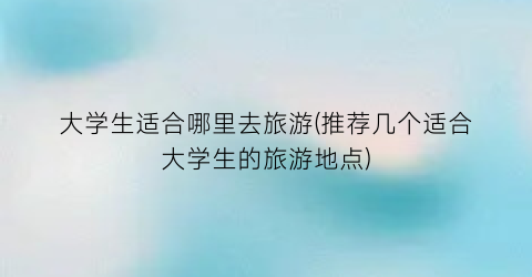 大学生适合哪里去旅游(推荐几个适合大学生的旅游地点)