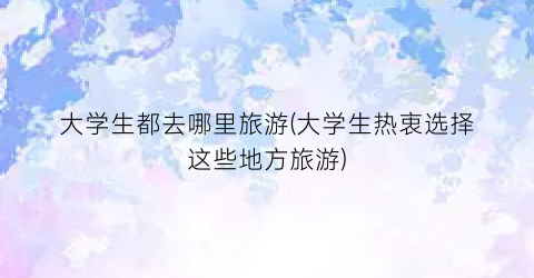 大学生都去哪里旅游(大学生热衷选择这些地方旅游)