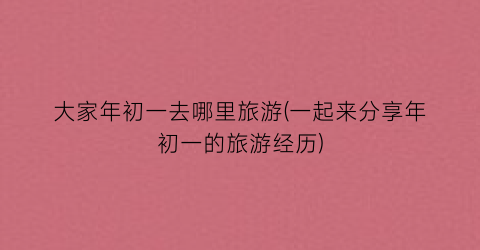 大家年初一去哪里旅游(一起来分享年初一的旅游经历)