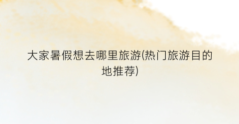 大家暑假想去哪里旅游(热门旅游目的地推荐)