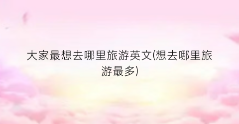 大家最想去哪里旅游英文(想去哪里旅游最多)