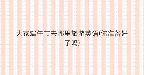 大家端午节去哪里旅游英语(你准备好了吗)
