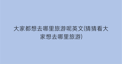 大家都想去哪里旅游呢英文(猜猜看大家想去哪里旅游)