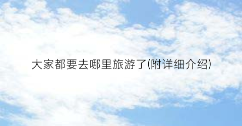 大家都要去哪里旅游了(附详细介绍)