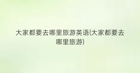 大家都要去哪里旅游英语(大家都要去哪里旅游)