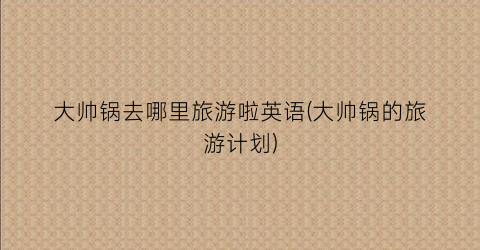大帅锅去哪里旅游啦英语(大帅锅的旅游计划)