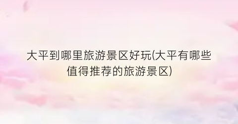 大平到哪里旅游景区好玩(大平有哪些值得推荐的旅游景区)