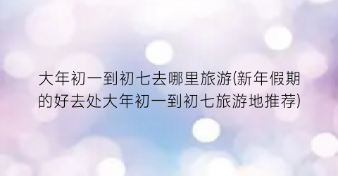 大年初一到初七去哪里旅游(新年假期的好去处大年初一到初七旅游地推荐)