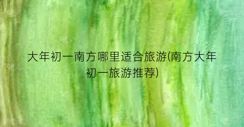 大年初一南方哪里适合旅游(南方大年初一旅游推荐)