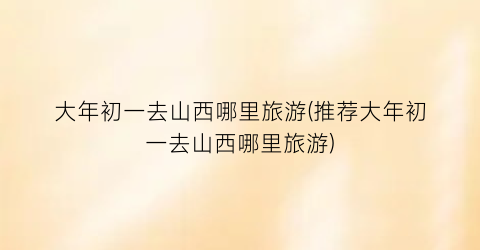 大年初一去山西哪里旅游(推荐大年初一去山西哪里旅游)