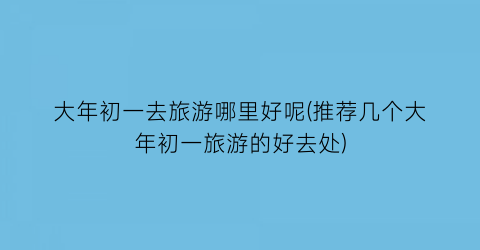 大年初一去旅游哪里好呢(推荐几个大年初一旅游的好去处)