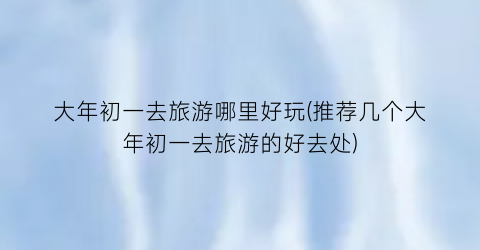 大年初一去旅游哪里好玩(推荐几个大年初一去旅游的好去处)