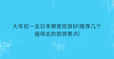 大年初一去日本哪里旅游好(推荐几个值得去的旅游景点)