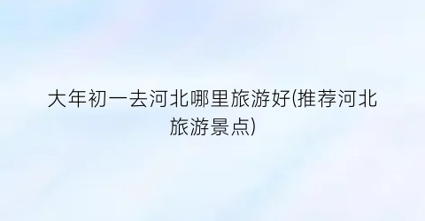 大年初一去河北哪里旅游好(推荐河北旅游景点)
