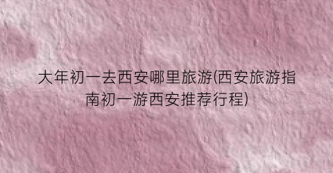 大年初一去西安哪里旅游(西安旅游指南初一游西安推荐行程)