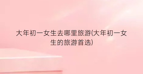 大年初一女生去哪里旅游(大年初一女生的旅游首选)