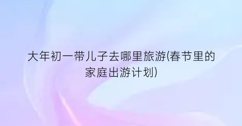 大年初一带儿子去哪里旅游(春节里的家庭出游计划)