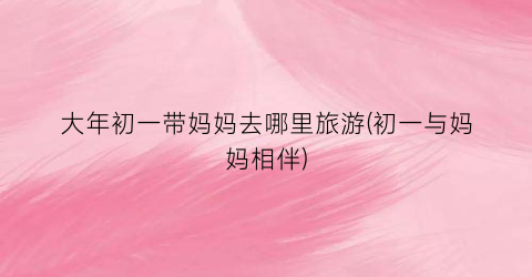 大年初一带妈妈去哪里旅游(初一与妈妈相伴)