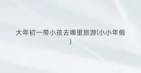 大年初一带小孩去哪里旅游(小小年假)