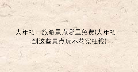 大年初一旅游景点哪里免费(大年初一到这些景点玩不花冤枉钱)