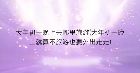 大年初一晚上去哪里旅游(大年初一晚上就算不旅游也要外出走走)