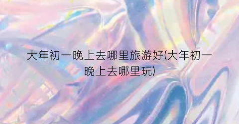 大年初一晚上去哪里旅游好(大年初一晚上去哪里玩)