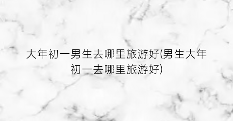 大年初一男生去哪里旅游好(男生大年初一去哪里旅游好)