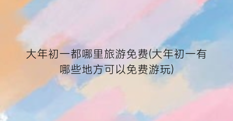 大年初一都哪里旅游免费(大年初一有哪些地方可以免费游玩)