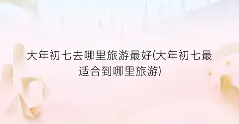 大年初七去哪里旅游最好(大年初七最适合到哪里旅游)