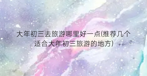 大年初三去旅游哪里好一点(推荐几个适合大年初三旅游的地方)
