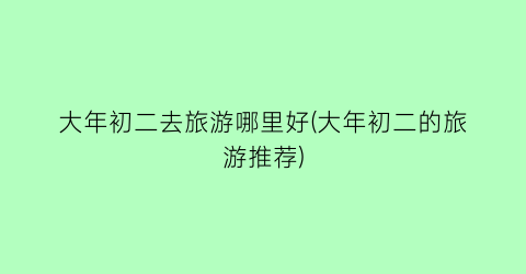 大年初二去旅游哪里好(大年初二的旅游推荐)
