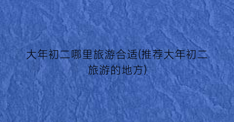 大年初二哪里旅游合适(推荐大年初二旅游的地方)