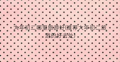 大年初二哪里旅游好(推荐大年初二旅游的好去处)