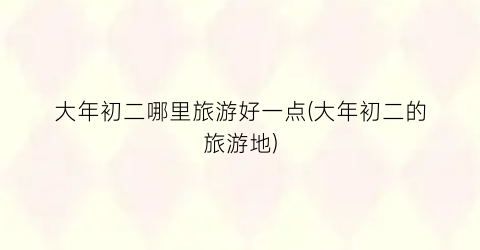 大年初二哪里旅游好一点(大年初二的旅游地)