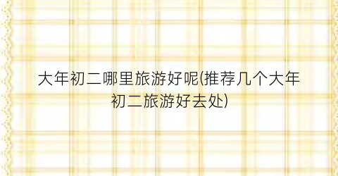 大年初二哪里旅游好呢(推荐几个大年初二旅游好去处)