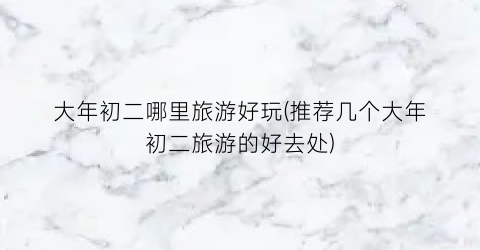 大年初二哪里旅游好玩(推荐几个大年初二旅游的好去处)
