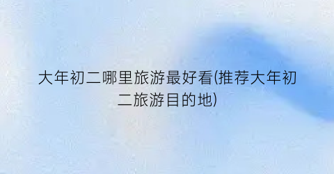 大年初二哪里旅游最好看(推荐大年初二旅游目的地)
