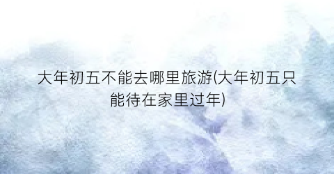 大年初五不能去哪里旅游(大年初五只能待在家里过年)