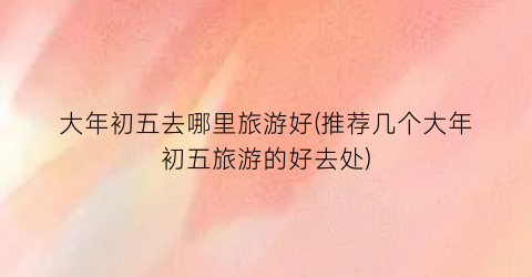 大年初五去哪里旅游好(推荐几个大年初五旅游的好去处)