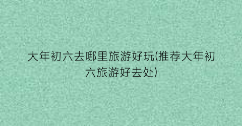 大年初六去哪里旅游好玩(推荐大年初六旅游好去处)