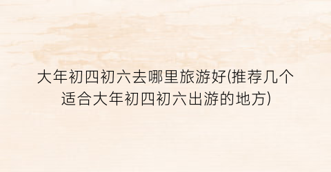 大年初四初六去哪里旅游好(推荐几个适合大年初四初六出游的地方)
