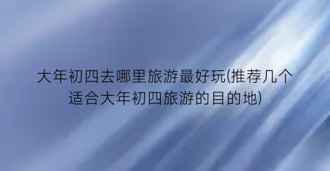 大年初四去哪里旅游最好玩(推荐几个适合大年初四旅游的目的地)