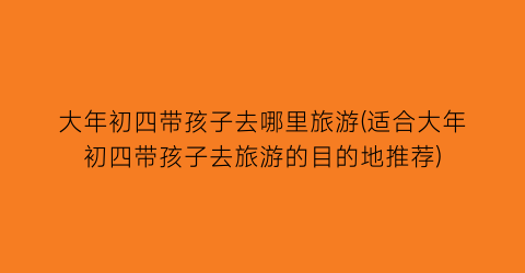大年初四带孩子去哪里旅游(适合大年初四带孩子去旅游的目的地推荐)