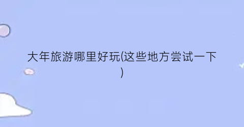 大年旅游哪里好玩(这些地方尝试一下)