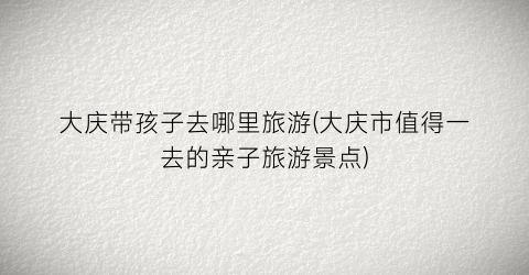 大庆带孩子去哪里旅游(大庆市值得一去的亲子旅游景点)