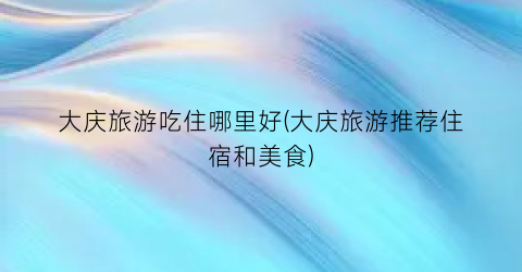 大庆旅游吃住哪里好(大庆旅游推荐住宿和美食)